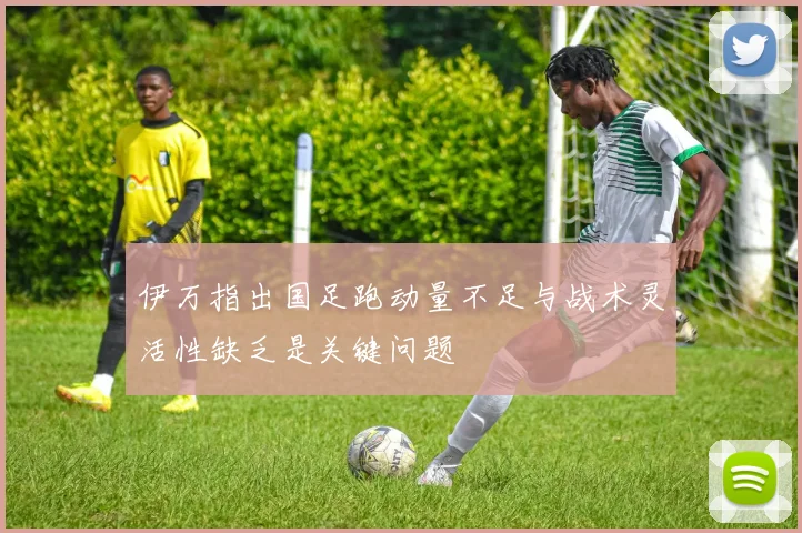 伊万指出国足跑动量不足与战术灵活性缺乏是关键问题