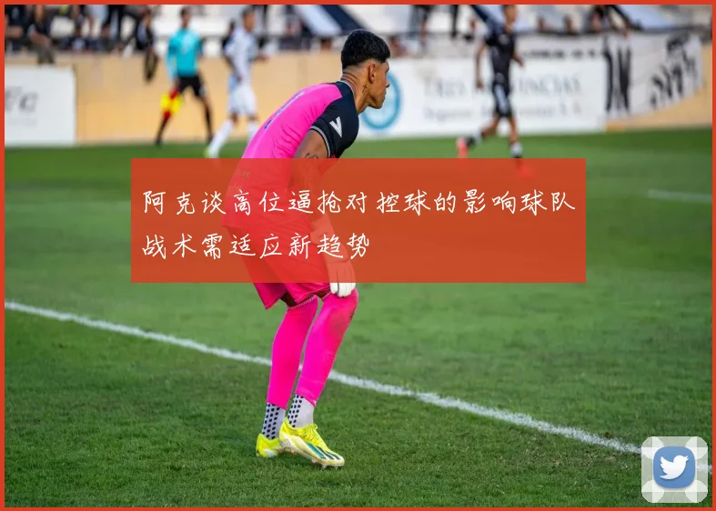 阿克谈高位逼抢对控球的影响球队战术需适应新趋势