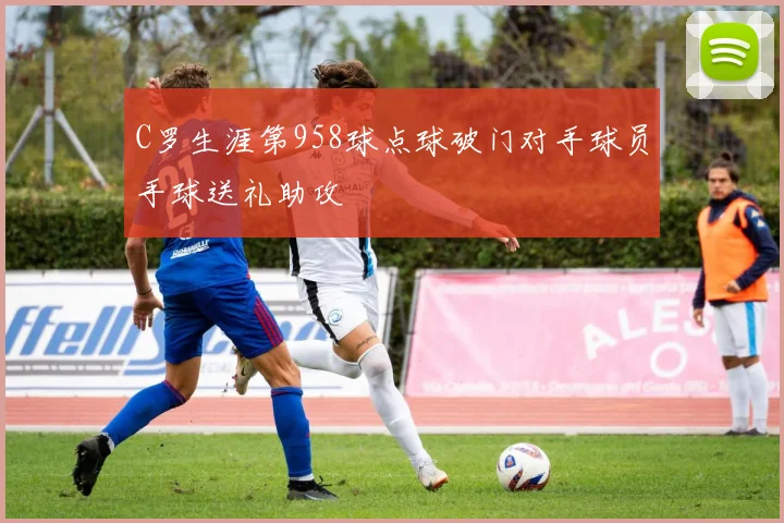 C罗生涯第958球点球破门对手球员手球送礼助攻