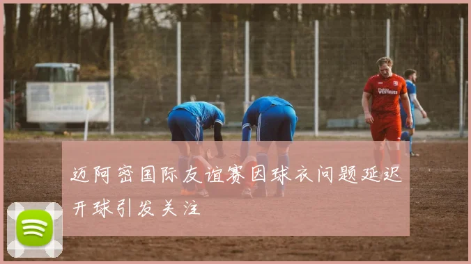 迈阿密国际友谊赛因球衣问题延迟开球引发关注