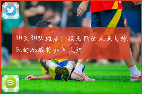 30天30队雄鹿：扬尼斯的未来与球队的挑战将如何交织