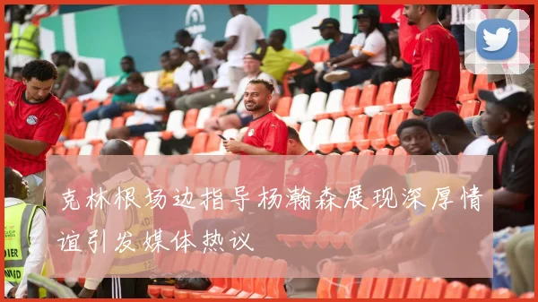克林根场边指导杨瀚森展现深厚情谊引发媒体热议