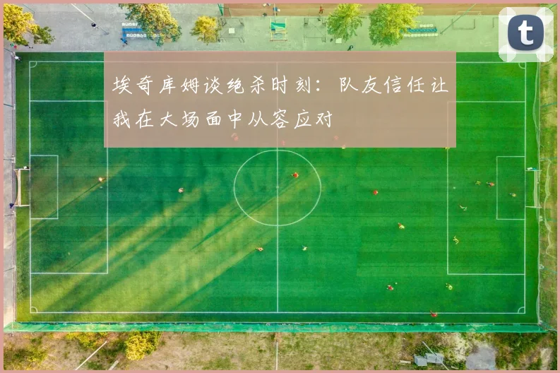 埃奇库姆谈绝杀时刻：队友信任让我在大场面中从容应对