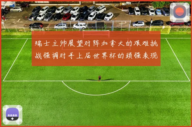 瑞士主帅展望对阵加拿大的艰难挑战强调对手上届世界杯的顽强表现