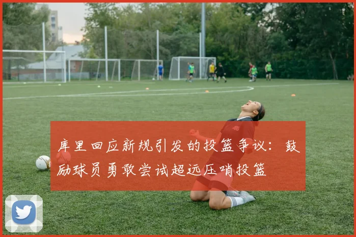 库里回应新规引发的投篮争议：鼓励球员勇敢尝试超远压哨投篮