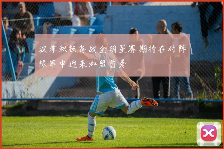 波津积极备战全明星赛期待在对阵绿军中迎来加盟首秀