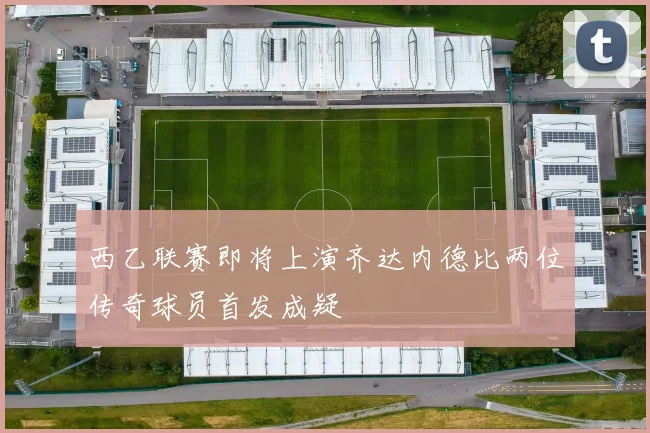 西乙联赛即将上演齐达内德比两位传奇球员首发成疑