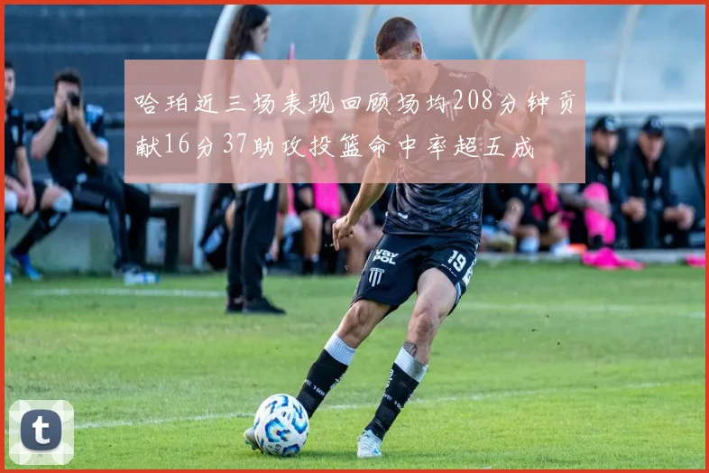 哈珀近三场表现回顾场均208分钟贡献16分37助攻投篮命中率超五成