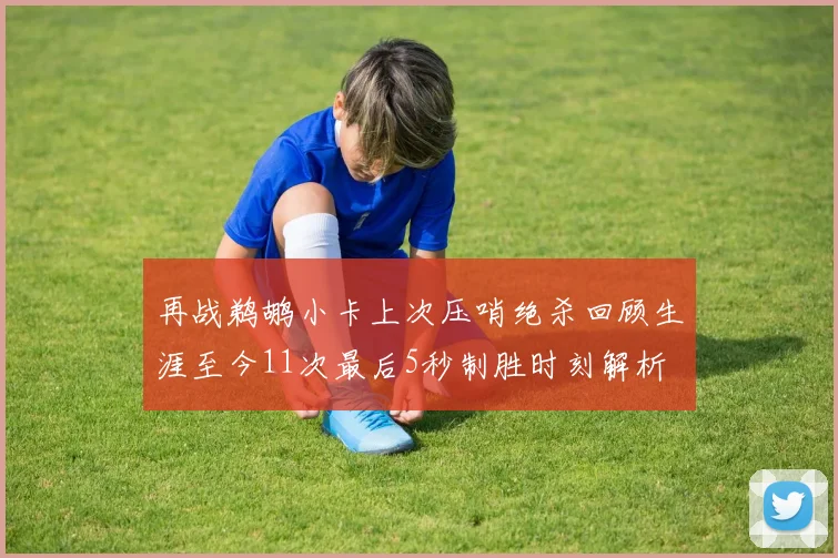 再战鹈鹕小卡上次压哨绝杀回顾生涯至今11次最后5秒制胜时刻解析