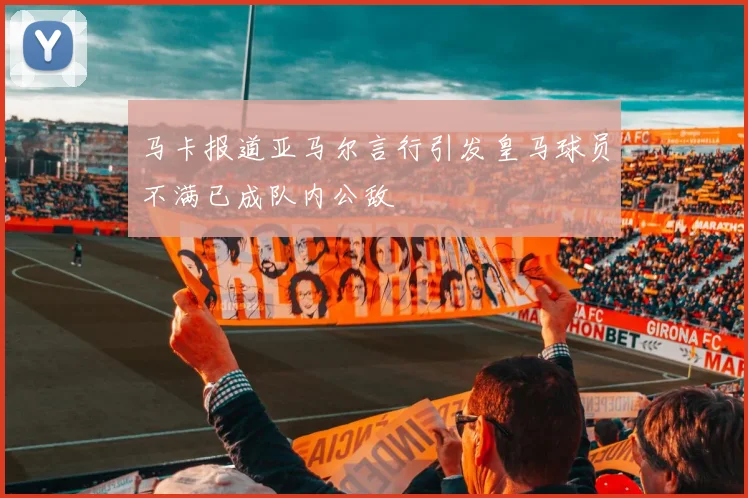 马卡报道亚马尔言行引发皇马球员不满已成队内公敌
