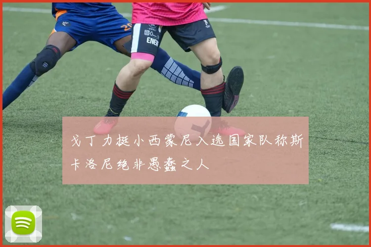 戈丁力挺小西蒙尼入选国家队称斯卡洛尼绝非愚蠢之人