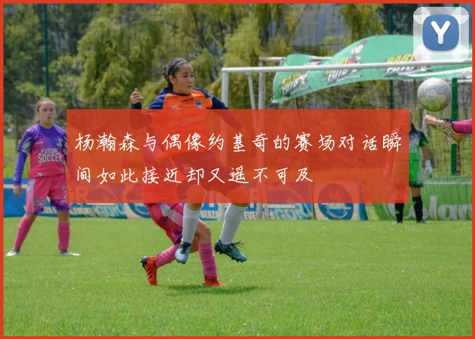 杨瀚森与偶像约基奇的赛场对话瞬间如此接近却又遥不可及