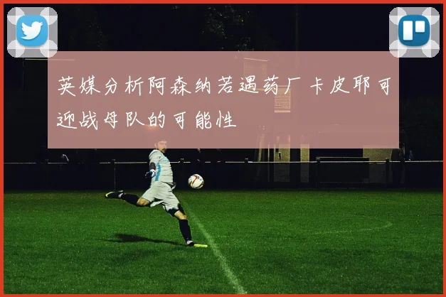 英媒分析阿森纳若遇药厂卡皮耶可迎战母队的可能性