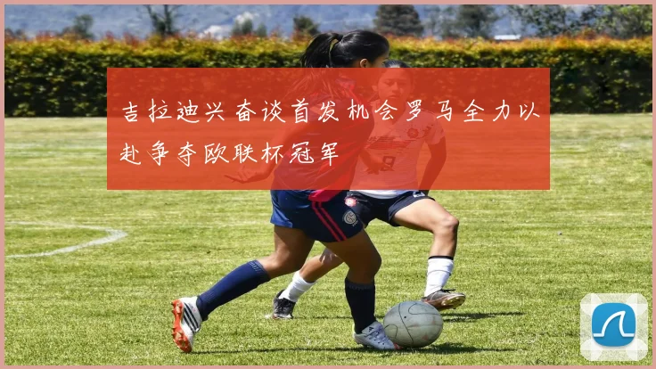 吉拉迪兴奋谈首发机会罗马全力以赴争夺欧联杯冠军