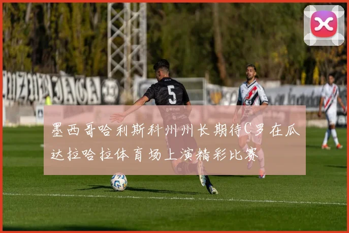 墨西哥哈利斯科州州长期待C罗在瓜达拉哈拉体育场上演精彩比赛