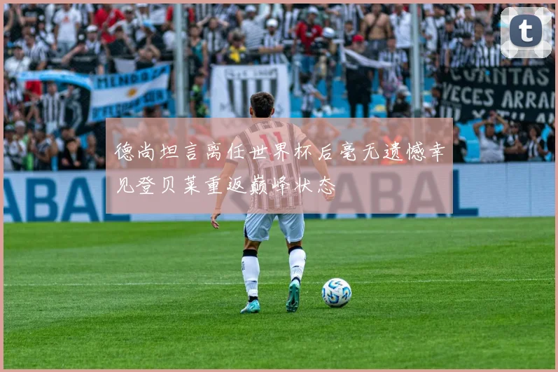 德尚坦言离任世界杯后毫无遗憾幸见登贝莱重返巅峰状态