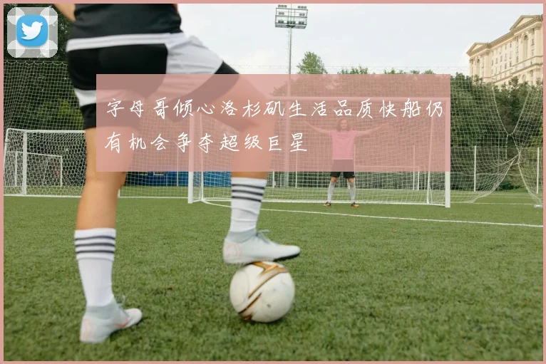 字母哥倾心洛杉矶生活品质快船仍有机会争夺超级巨星