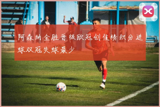 阿森纳全胜晋级欧冠创佳绩积分进球双冠失球最少